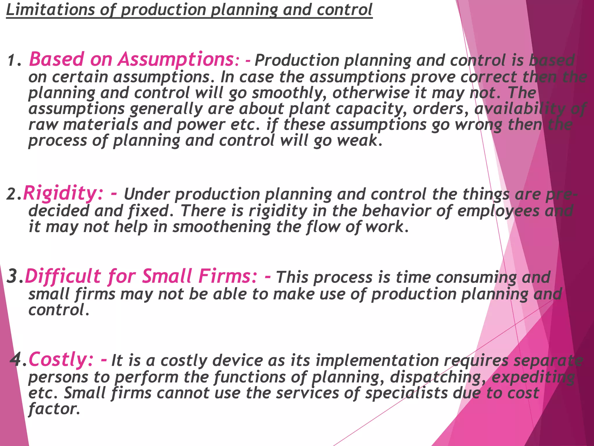 Limitations of production planning and control
1. Based on Assumptions: - Production planning and control is based
on certain assumptions. In case the assumptions prove correct then the
planning and control will go smoothly, otherwise it may not. The
assumptions generally are about plant capacity, orders, availability of
raw materials and power etc. if these assumptions go wrong then the
process of planning and control will go weak.
2.Rigidity: - Under production planning and control the things are pre-
decided and fixed. There is rigidity in the behavior of employees and
it may not help in smoothening the flow of work.
3.Difficult for Small Firms: - This process is time consuming and
small firms may not be able to make use of production planning and
control.
4.Costly: - It is a costly device as its implementation requires separate
persons to perform the functions of planning, dispatching, expediting
etc. Small firms cannot use the services of specialists due to cost
factor.
 