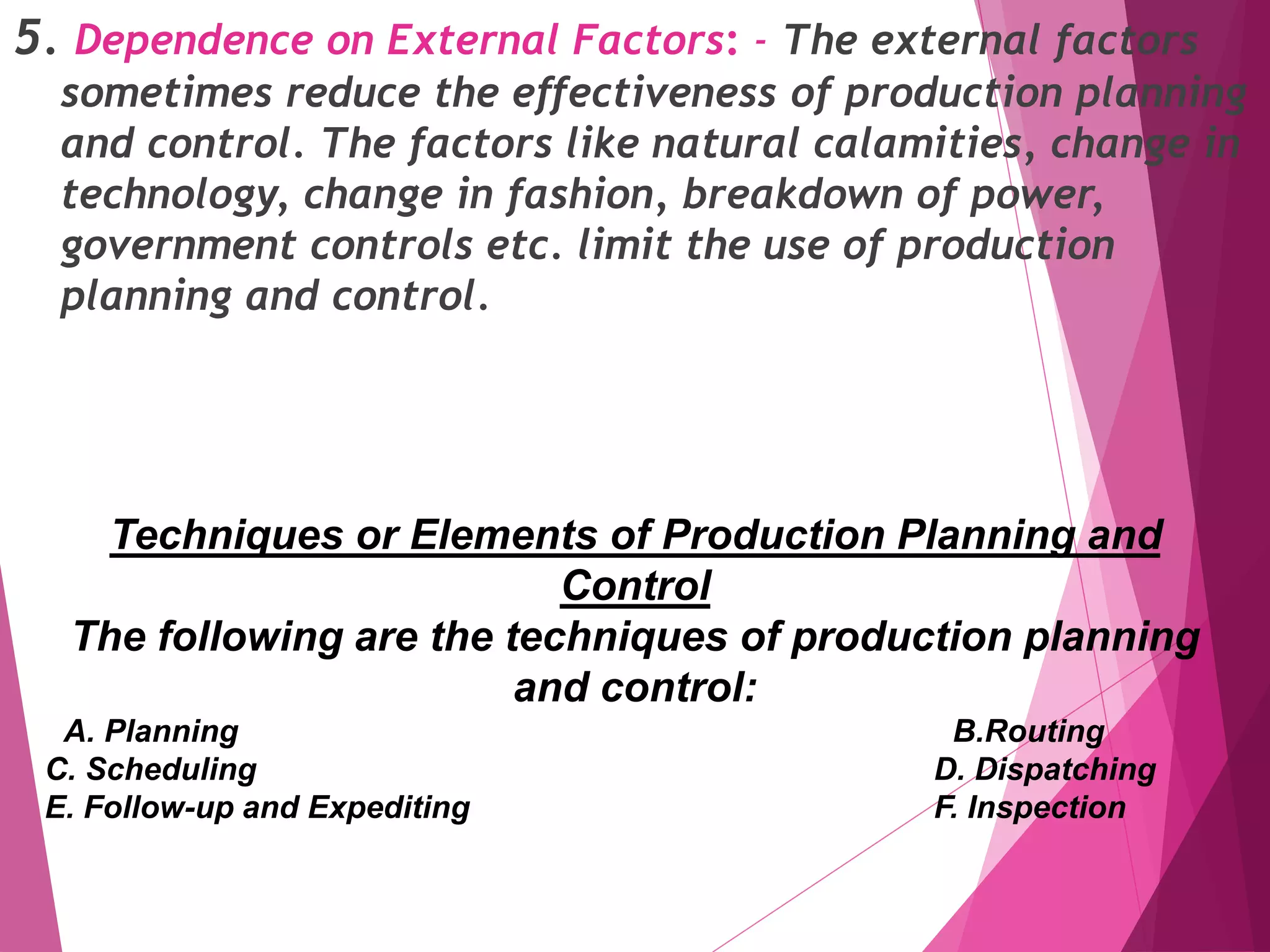 5. Dependence on External Factors: - The external factors
sometimes reduce the effectiveness of production planning
and control. The factors like natural calamities, change in
technology, change in fashion, breakdown of power,
government controls etc. limit the use of production
planning and control.
Techniques or Elements of Production Planning and
Control
The following are the techniques of production planning
and control:
A. Planning B.Routing
C. Scheduling D. Dispatching
E. Follow-up and Expediting F. Inspection
 
