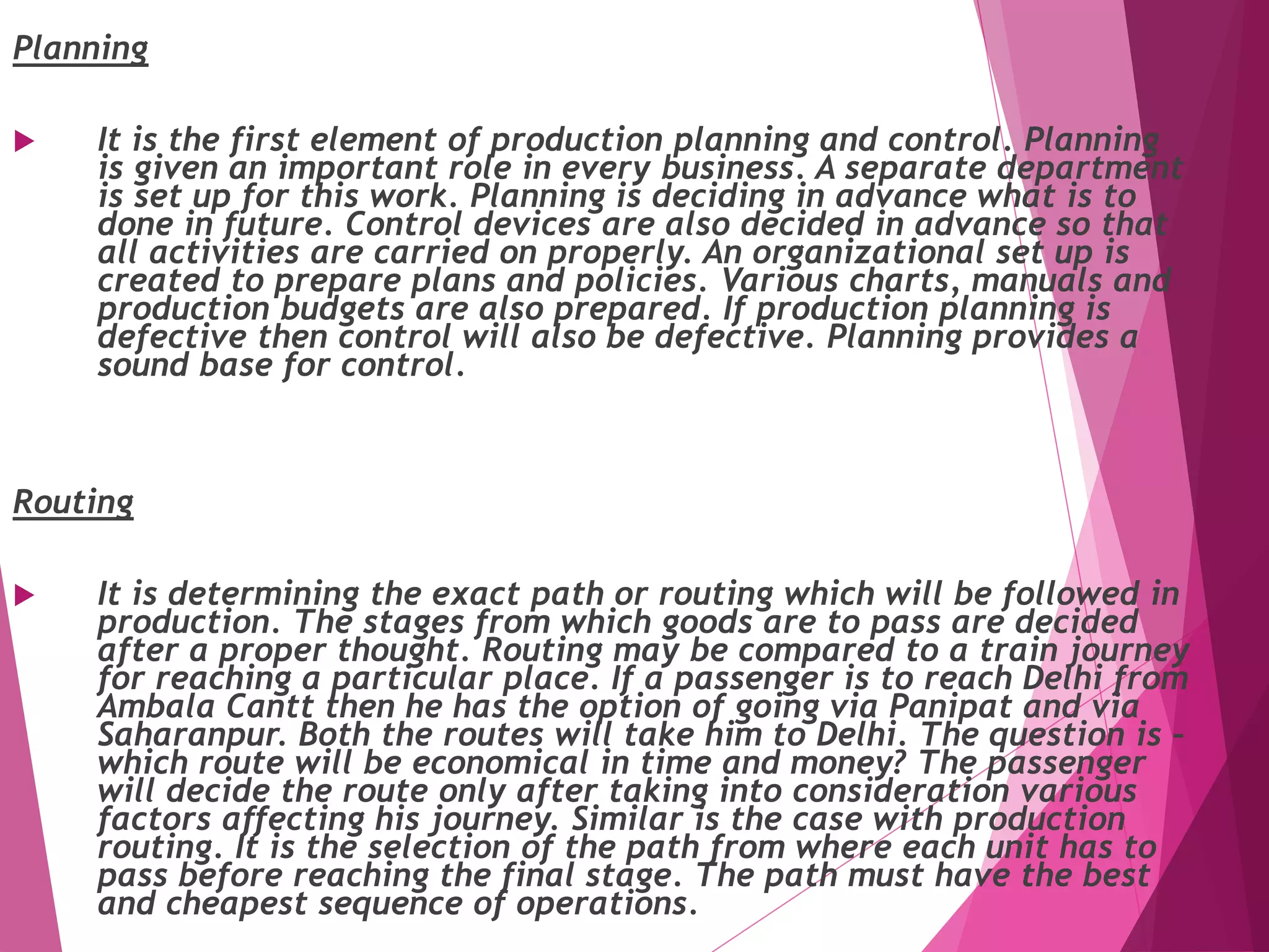 Planning
 It is the first element of production planning and control. Planning
is given an important role in every business. A separate department
is set up for this work. Planning is deciding in advance what is to
done in future. Control devices are also decided in advance so that
all activities are carried on properly. An organizational set up is
created to prepare plans and policies. Various charts, manuals and
production budgets are also prepared. If production planning is
defective then control will also be defective. Planning provides a
sound base for control.
Routing
 It is determining the exact path or routing which will be followed in
production. The stages from which goods are to pass are decided
after a proper thought. Routing may be compared to a train journey
for reaching a particular place. If a passenger is to reach Delhi from
Ambala Cantt then he has the option of going via Panipat and via
Saharanpur. Both the routes will take him to Delhi. The question is –
which route will be economical in time and money? The passenger
will decide the route only after taking into consideration various
factors affecting his journey. Similar is the case with production
routing. It is the selection of the path from where each unit has to
pass before reaching the final stage. The path must have the best
and cheapest sequence of operations.
 