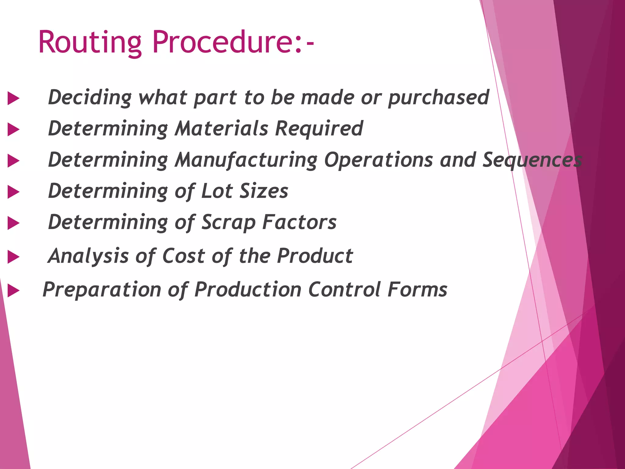Routing Procedure:-
 Deciding what part to be made or purchased
 Determining Materials Required
 Determining Manufacturing Operations and Sequences
 Determining of Lot Sizes
 Determining of Scrap Factors
 Analysis of Cost of the Product
 Preparation of Production Control Forms
 