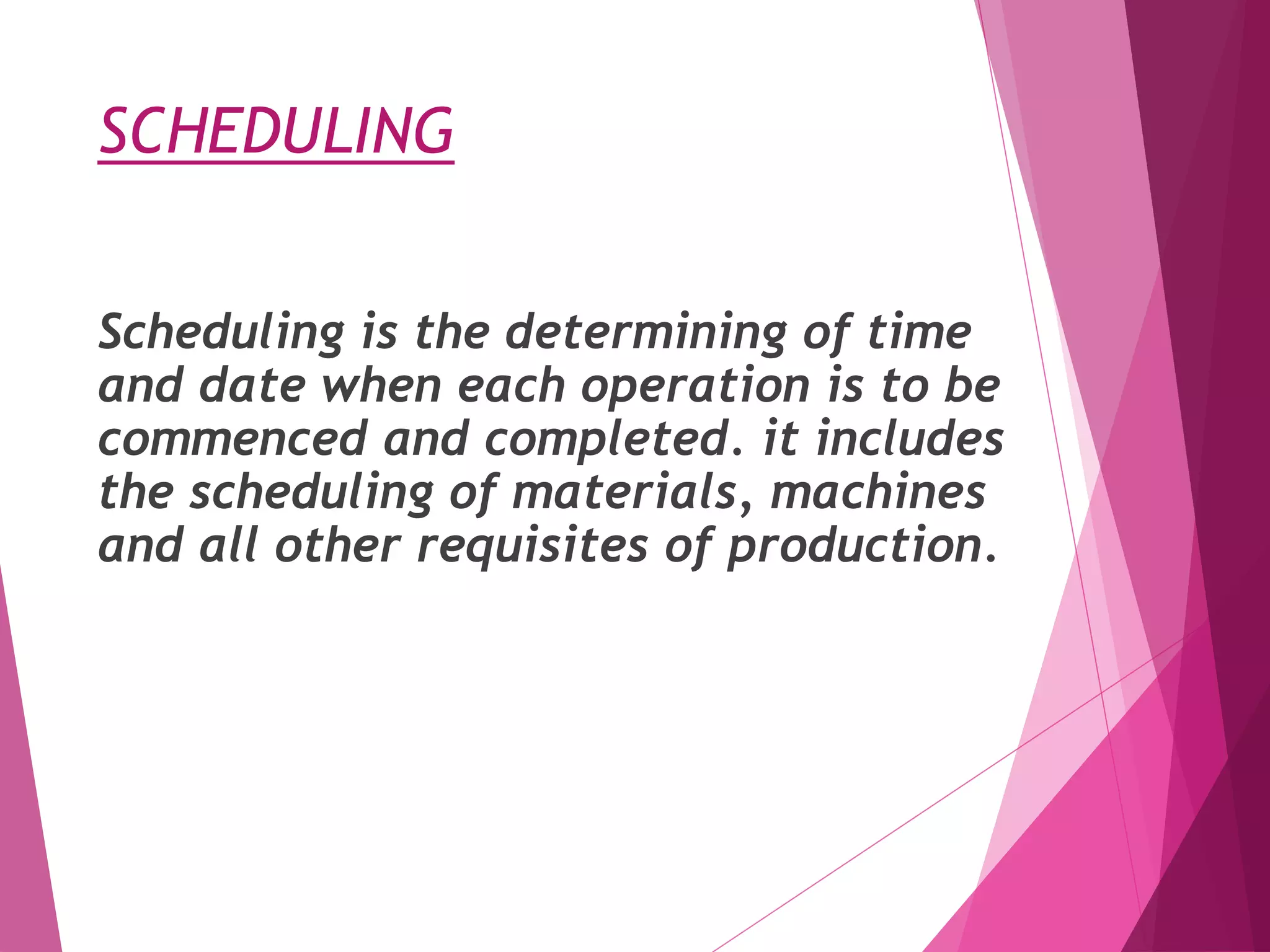 SCHEDULING
Scheduling is the determining of time
and date when each operation is to be
commenced and completed. it includes
the scheduling of materials, machines
and all other requisites of production.
 