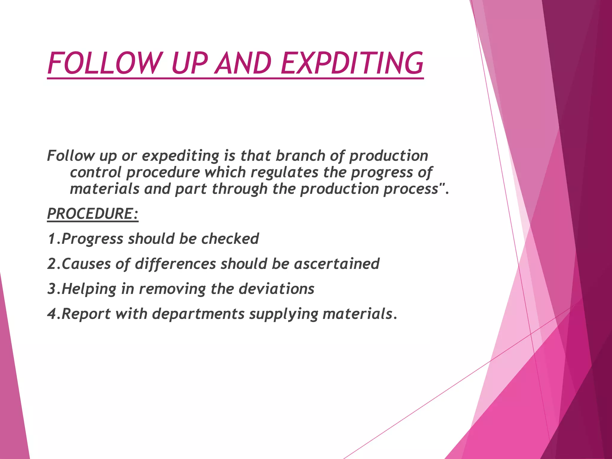 FOLLOW UP AND EXPDITING
Follow up or expediting is that branch of production
control procedure which regulates the progress of
materials and part through the production process".
PROCEDURE:
1.Progress should be checked
2.Causes of differences should be ascertained
3.Helping in removing the deviations
4.Report with departments supplying materials.
 