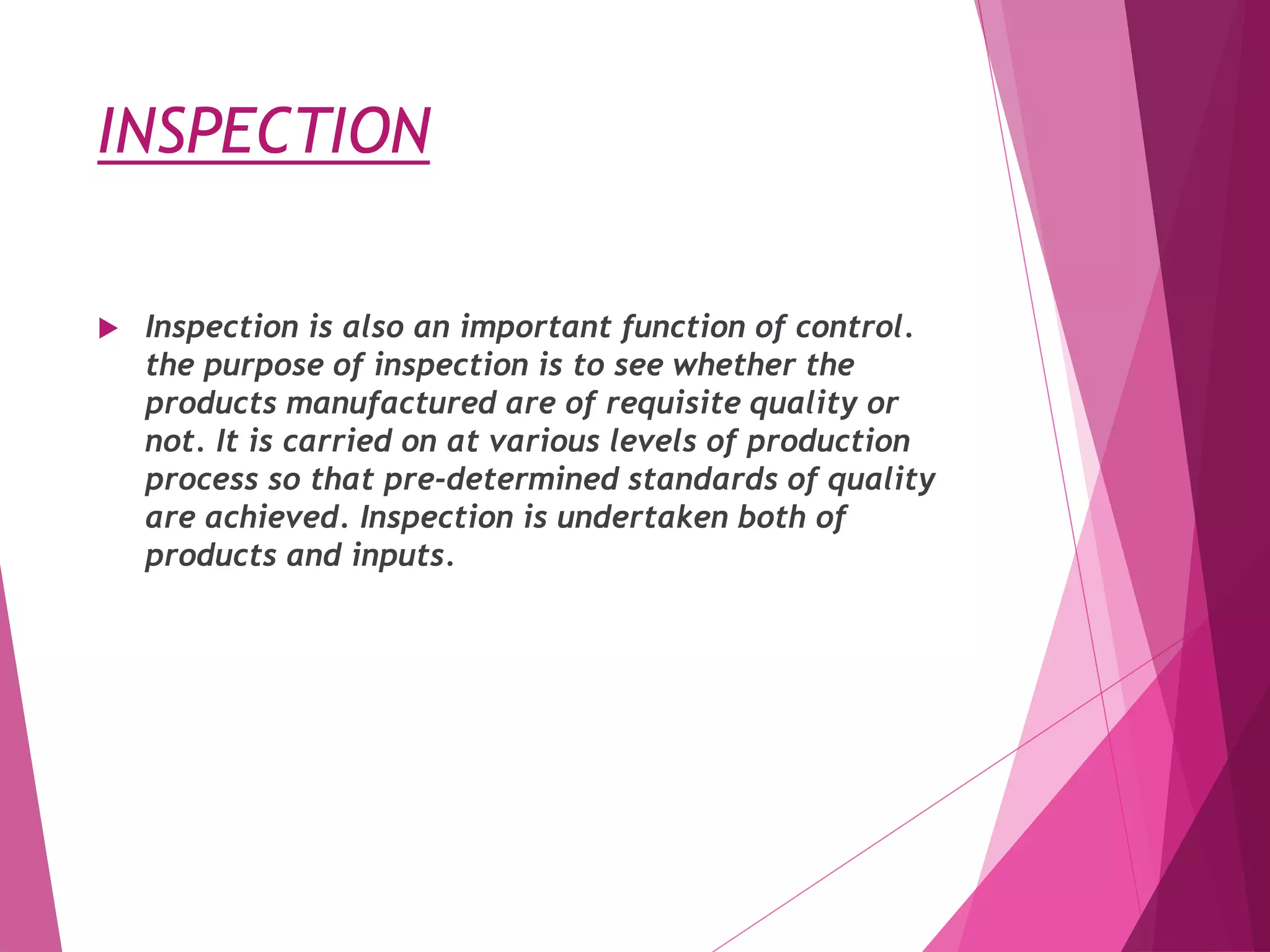 INSPECTION
 Inspection is also an important function of control.
the purpose of inspection is to see whether the
products manufactured are of requisite quality or
not. It is carried on at various levels of production
process so that pre-determined standards of quality
are achieved. Inspection is undertaken both of
products and inputs.
 