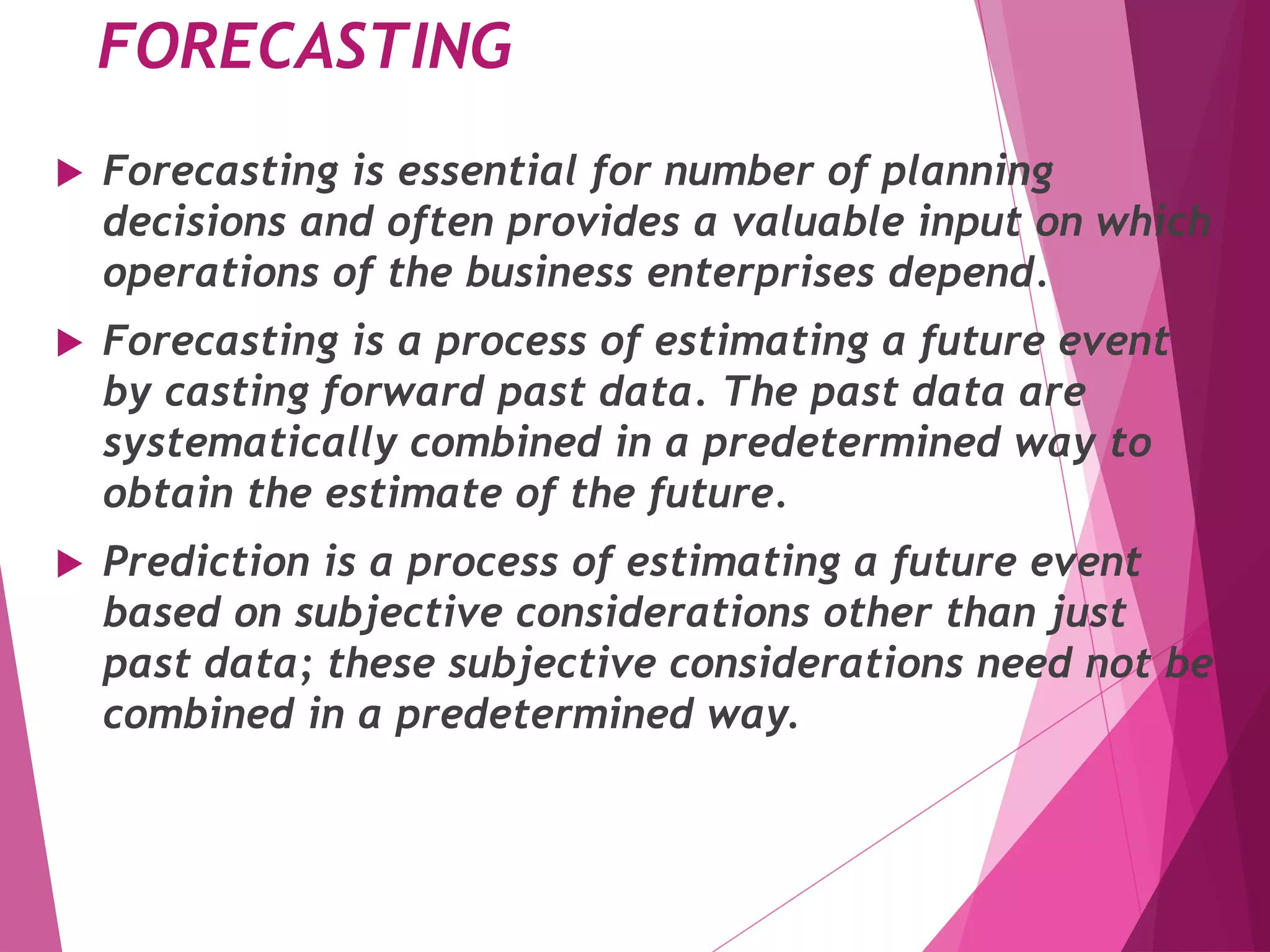 FORECASTING
 Forecasting is essential for number of planning
decisions and often provides a valuable input on which
operations of the business enterprises depend.
 Forecasting is a process of estimating a future event
by casting forward past data. The past data are
systematically combined in a predetermined way to
obtain the estimate of the future.
 Prediction is a process of estimating a future event
based on subjective considerations other than just
past data; these subjective considerations need not be
combined in a predetermined way.
 