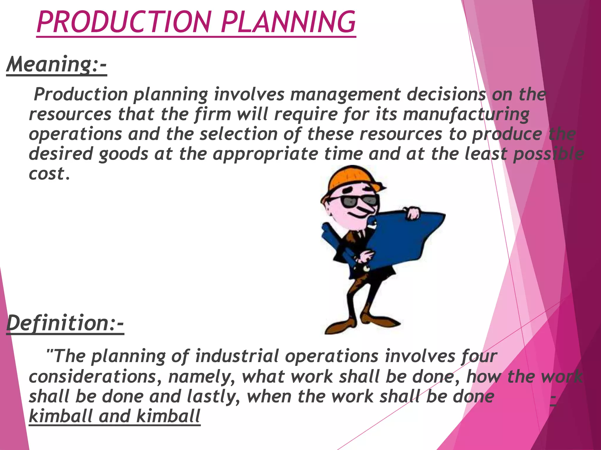 PRODUCTION PLANNING
Meaning:-
Production planning involves management decisions on the
resources that the firm will require for its manufacturing
operations and the selection of these resources to produce the
desired goods at the appropriate time and at the least possible
cost.
Definition:-
"The planning of industrial operations involves four
considerations, namely, what work shall be done, how the work
shall be done and lastly, when the work shall be done -
kimball and kimball
 