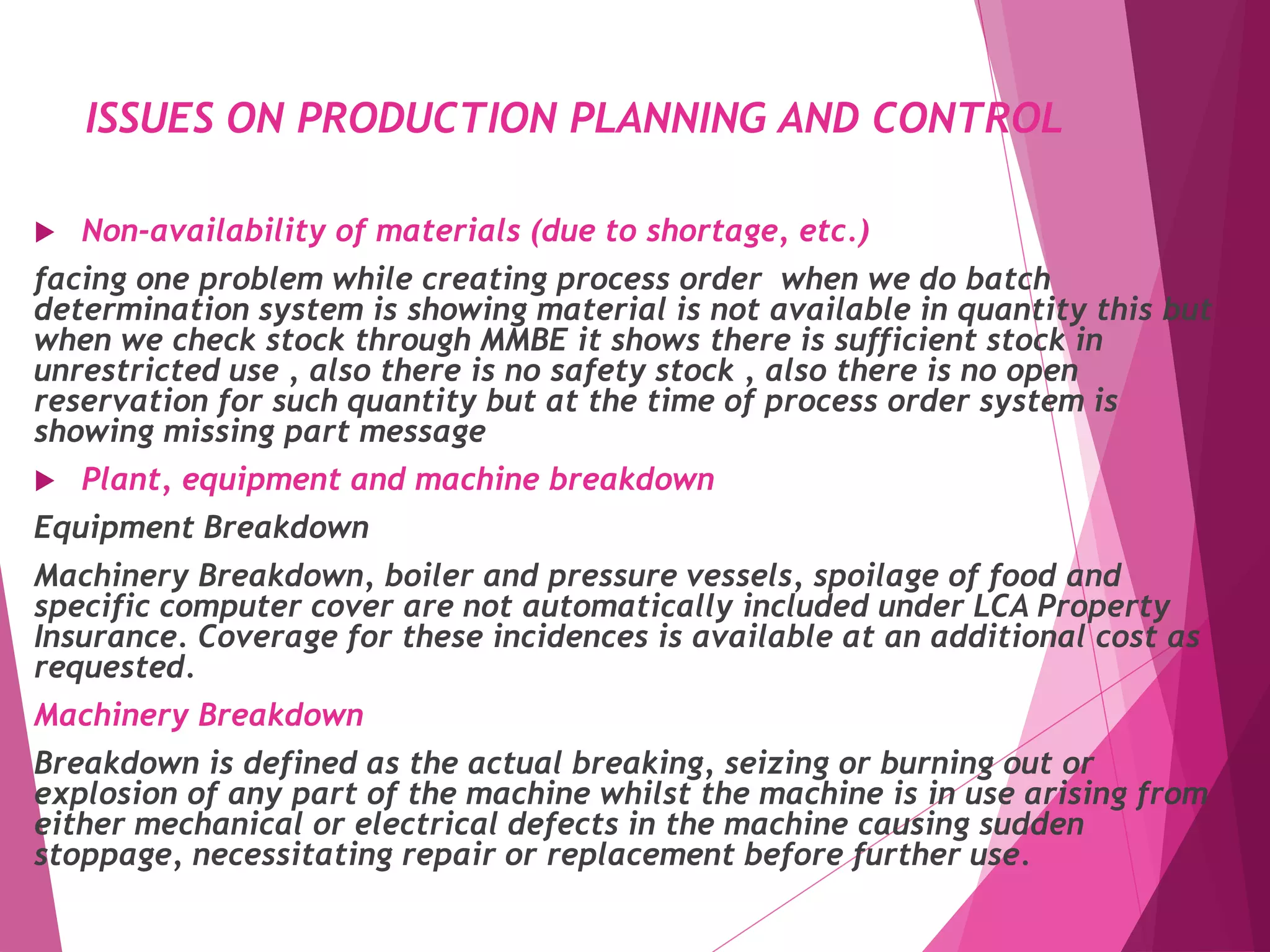 ISSUES ON PRODUCTION PLANNING AND CONTROL
 Non-availability of materials (due to shortage, etc.)
facing one problem while creating process order when we do batch
determination system is showing material is not available in quantity this but
when we check stock through MMBE it shows there is sufficient stock in
unrestricted use , also there is no safety stock , also there is no open
reservation for such quantity but at the time of process order system is
showing missing part message
 Plant, equipment and machine breakdown
Equipment Breakdown
Machinery Breakdown, boiler and pressure vessels, spoilage of food and
specific computer cover are not automatically included under LCA Property
Insurance. Coverage for these incidences is available at an additional cost as
requested.
Machinery Breakdown
Breakdown is defined as the actual breaking, seizing or burning out or
explosion of any part of the machine whilst the machine is in use arising from
either mechanical or electrical defects in the machine causing sudden
stoppage, necessitating repair or replacement before further use.
 