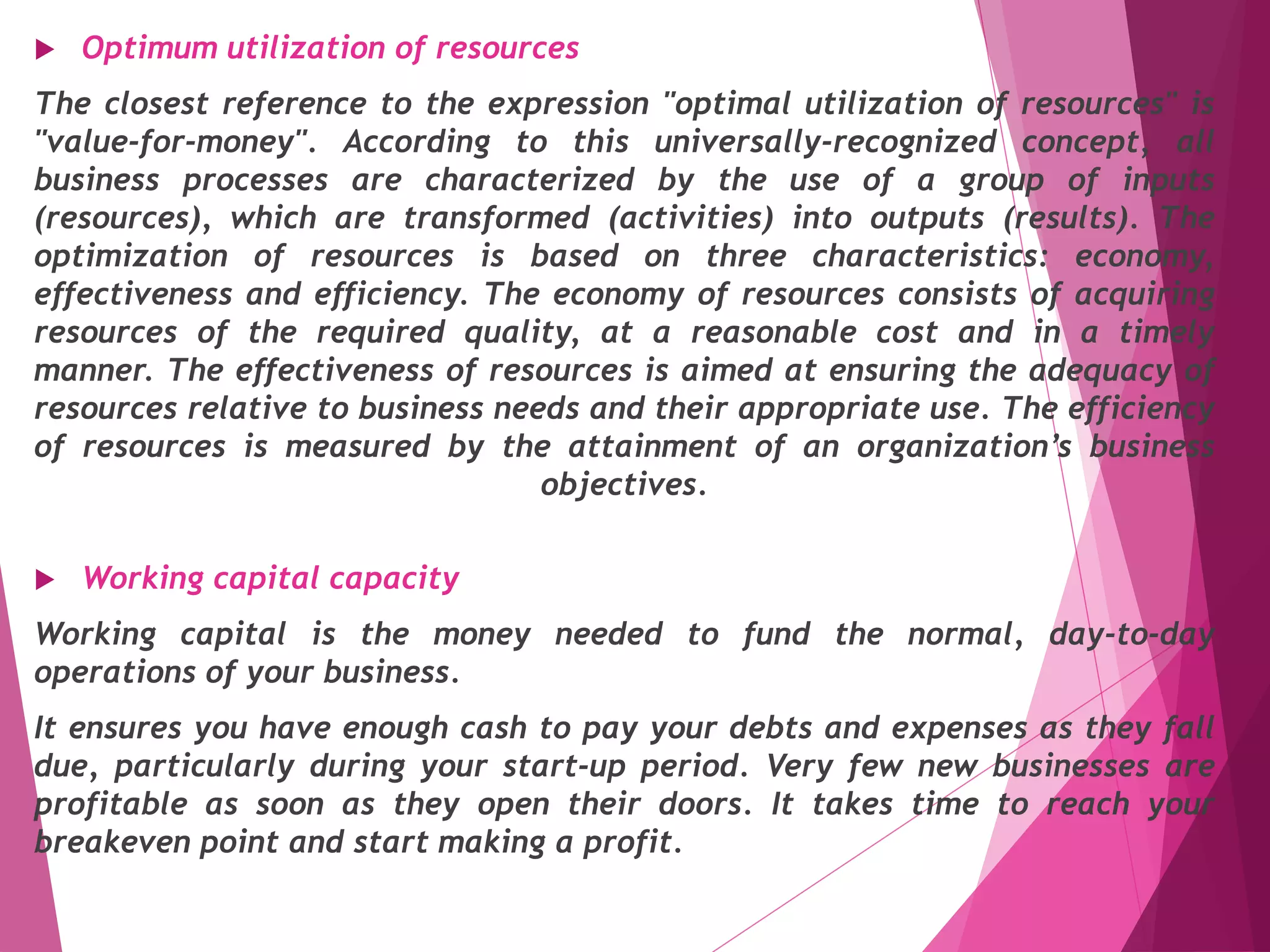 Optimum utilization of resources
The closest reference to the expression "optimal utilization of resources" is
"value-for-money". According to this universally-recognized concept, all
business processes are characterized by the use of a group of inputs
(resources), which are transformed (activities) into outputs (results). The
optimization of resources is based on three characteristics: economy,
effectiveness and efficiency. The economy of resources consists of acquiring
resources of the required quality, at a reasonable cost and in a timely
manner. The effectiveness of resources is aimed at ensuring the adequacy of
resources relative to business needs and their appropriate use. The efficiency
of resources is measured by the attainment of an organization’s business
objectives.
 Working capital capacity
Working capital is the money needed to fund the normal, day-to-day
operations of your business.
It ensures you have enough cash to pay your debts and expenses as they fall
due, particularly during your start-up period. Very few new businesses are
profitable as soon as they open their doors. It takes time to reach your
breakeven point and start making a profit.
 