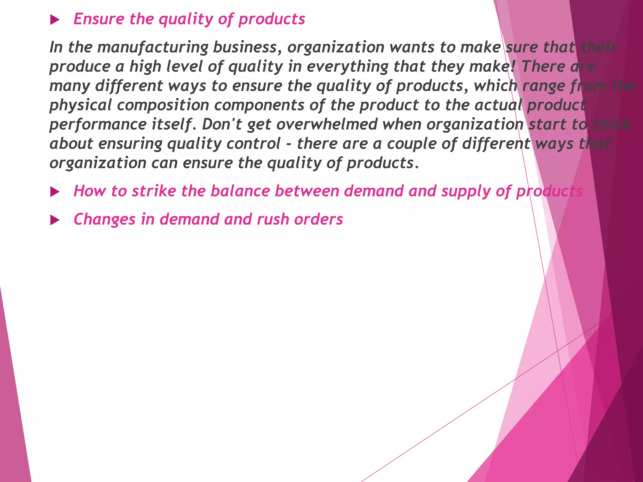  Ensure the quality of products
In the manufacturing business, organization wants to make sure that their
produce a high level of quality in everything that they make! There are
many different ways to ensure the quality of products, which range from the
physical composition components of the product to the actual product
performance itself. Don't get overwhelmed when organization start to think
about ensuring quality control - there are a couple of different ways that
organization can ensure the quality of products.
 How to strike the balance between demand and supply of products
 Changes in demand and rush orders
 