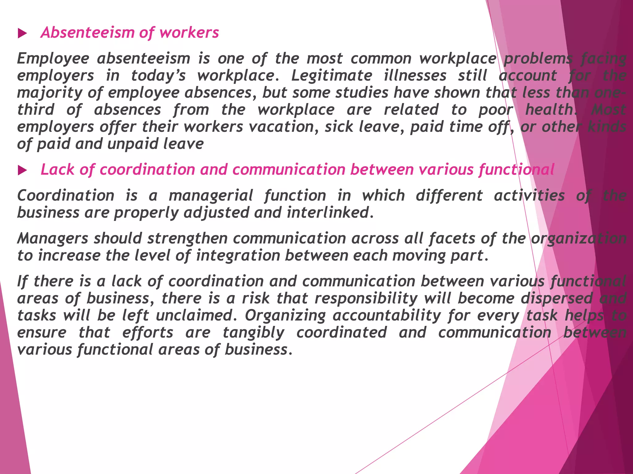  Absenteeism of workers
Employee absenteeism is one of the most common workplace problems facing
employers in today’s workplace. Legitimate illnesses still account for the
majority of employee absences, but some studies have shown that less than one-
third of absences from the workplace are related to poor health. Most
employers offer their workers vacation, sick leave, paid time off, or other kinds
of paid and unpaid leave
 Lack of coordination and communication between various functional
Coordination is a managerial function in which different activities of the
business are properly adjusted and interlinked.
Managers should strengthen communication across all facets of the organization
to increase the level of integration between each moving part.
If there is a lack of coordination and communication between various functional
areas of business, there is a risk that responsibility will become dispersed and
tasks will be left unclaimed. Organizing accountability for every task helps to
ensure that efforts are tangibly coordinated and communication between
various functional areas of business.
 