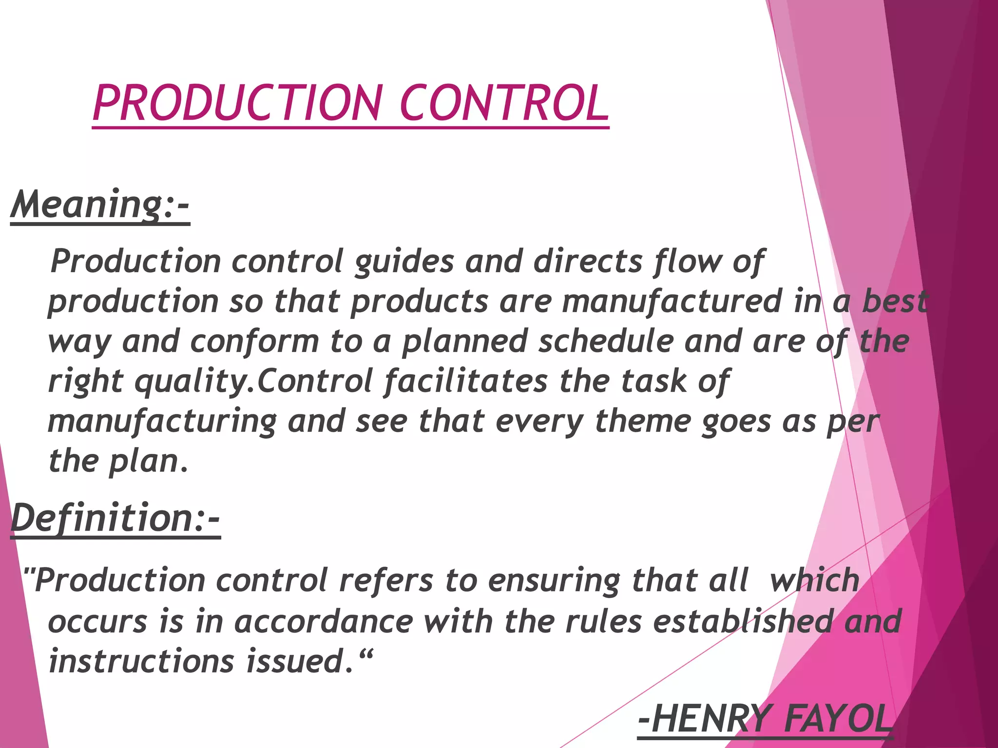 PRODUCTION CONTROL
Meaning:-
Production control guides and directs flow of
production so that products are manufactured in a best
way and conform to a planned schedule and are of the
right quality.Control facilitates the task of
manufacturing and see that every theme goes as per
the plan.
Definition:-
"Production control refers to ensuring that all which
occurs is in accordance with the rules established and
instructions issued.“
-HENRY FAYOL
 
