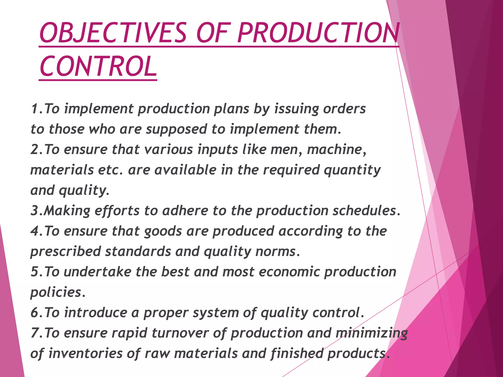 OBJECTIVES OF PRODUCTION
CONTROL
1.To implement production plans by issuing orders
to those who are supposed to implement them.
2.To ensure that various inputs like men, machine,
materials etc. are available in the required quantity
and quality.
3.Making efforts to adhere to the production schedules.
4.To ensure that goods are produced according to the
prescribed standards and quality norms.
5.To undertake the best and most economic production
policies.
6.To introduce a proper system of quality control.
7.To ensure rapid turnover of production and minimizing
of inventories of raw materials and finished products.
 
