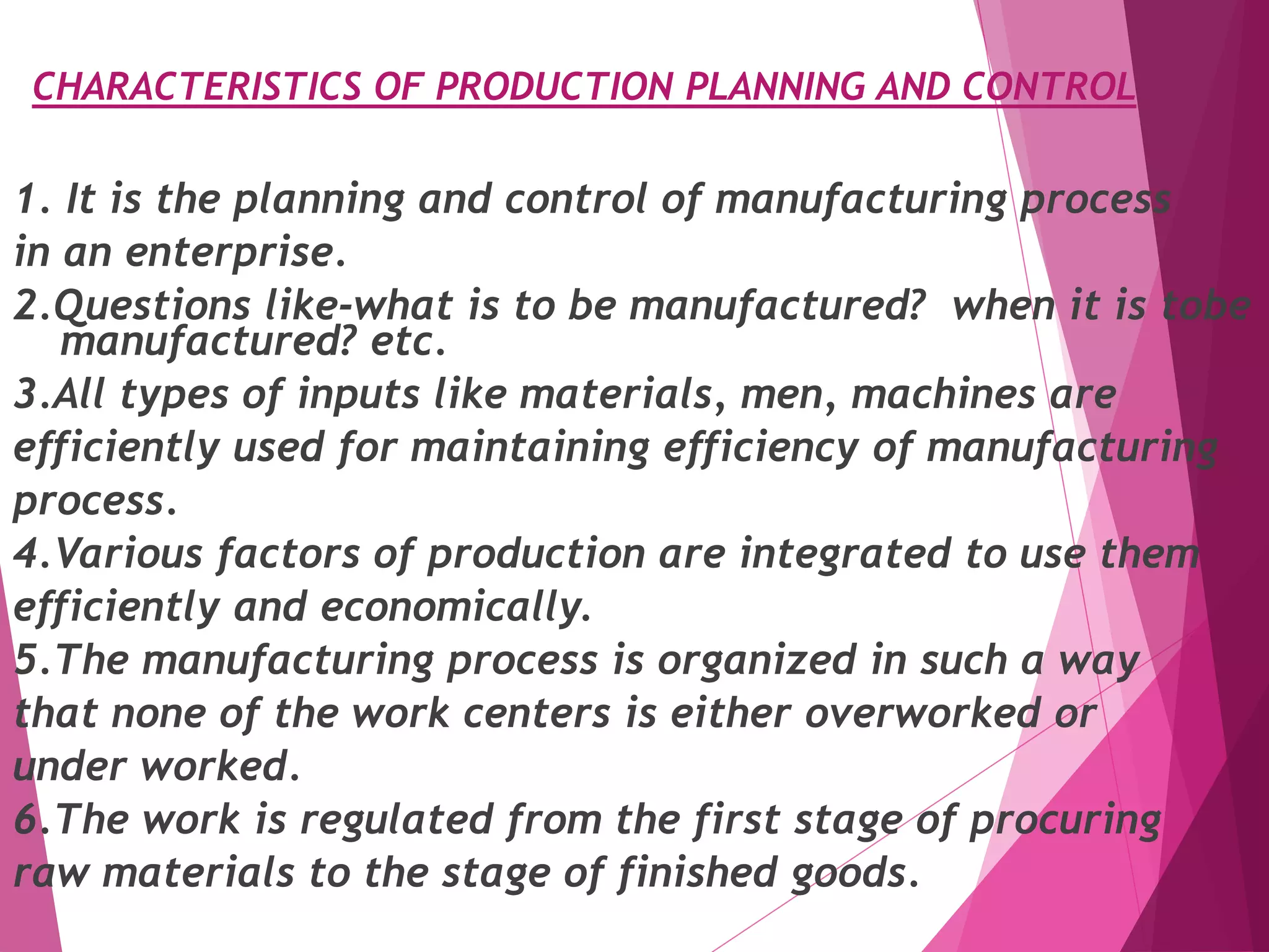 CHARACTERISTICS OF PRODUCTION PLANNING AND CONTROL
1. It is the planning and control of manufacturing process
in an enterprise.
2.Questions like-what is to be manufactured? when it is tobe
manufactured? etc.
3.All types of inputs like materials, men, machines are
efficiently used for maintaining efficiency of manufacturing
process.
4.Various factors of production are integrated to use them
efficiently and economically.
5.The manufacturing process is organized in such a way
that none of the work centers is either overworked or
under worked.
6.The work is regulated from the first stage of procuring
raw materials to the stage of finished goods.
 