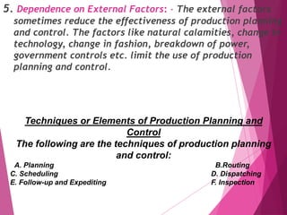 5. Dependence on External Factors: - The external factors
sometimes reduce the effectiveness of production planning
and control. The factors like natural calamities, change in
technology, change in fashion, breakdown of power,
government controls etc. limit the use of production
planning and control.
Techniques or Elements of Production Planning and
Control
The following are the techniques of production planning
and control:
A. Planning B.Routing
C. Scheduling D. Dispatching
E. Follow-up and Expediting F. Inspection
 