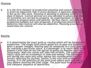 Planning
 It is the first element of production planning and control. Planning
is given an important role in every business. A separate department
is set up for this work. Planning is deciding in advance what is to
done in future. Control devices are also decided in advance so that
all activities are carried on properly. An organizational set up is
created to prepare plans and policies. Various charts, manuals and
production budgets are also prepared. If production planning is
defective then control will also be defective. Planning provides a
sound base for control.
Routing
 It is determining the exact path or routing which will be followed in
production. The stages from which goods are to pass are decided
after a proper thought. Routing may be compared to a train journey
for reaching a particular place. If a passenger is to reach Delhi from
Ambala Cantt then he has the option of going via Panipat and via
Saharanpur. Both the routes will take him to Delhi. The question is –
which route will be economical in time and money? The passenger
will decide the route only after taking into consideration various
factors affecting his journey. Similar is the case with production
routing. It is the selection of the path from where each unit has to
pass before reaching the final stage. The path must have the best
and cheapest sequence of operations.
 