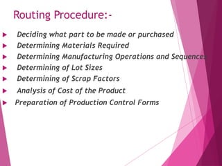 Routing Procedure:-
 Deciding what part to be made or purchased
 Determining Materials Required
 Determining Manufacturing Operations and Sequences
 Determining of Lot Sizes
 Determining of Scrap Factors
 Analysis of Cost of the Product
 Preparation of Production Control Forms
 