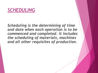 SCHEDULING
Scheduling is the determining of time
and date when each operation is to be
commenced and completed. it includes
the scheduling of materials, machines
and all other requisites of production.
 