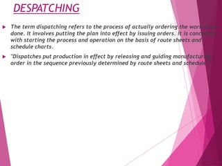 DESPATCHING
 The term dispatching refers to the process of actually ordering the work to be
done. It involves putting the plan into effect by issuing orders. it is concerned
with starting the process and operation on the basis of route sheets and
schedule charts.
 "Dispatches put production in effect by releasing and guiding manufacturing
order in the sequence previously determined by route sheets and schedule.”
 