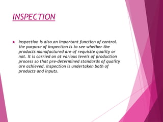 INSPECTION
 Inspection is also an important function of control.
the purpose of inspection is to see whether the
products manufactured are of requisite quality or
not. It is carried on at various levels of production
process so that pre-determined standards of quality
are achieved. Inspection is undertaken both of
products and inputs.
 