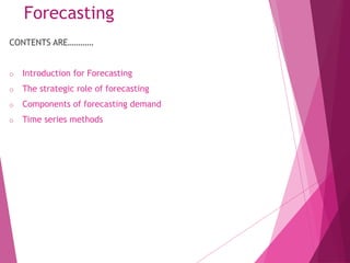 CONTENTS ARE…………
o Introduction for Forecasting
o The strategic role of forecasting
o Components of forecasting demand
o Time series methods
Forecasting
 
