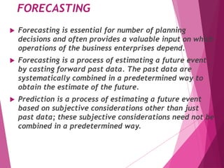 FORECASTING
 Forecasting is essential for number of planning
decisions and often provides a valuable input on which
operations of the business enterprises depend.
 Forecasting is a process of estimating a future event
by casting forward past data. The past data are
systematically combined in a predetermined way to
obtain the estimate of the future.
 Prediction is a process of estimating a future event
based on subjective considerations other than just
past data; these subjective considerations need not be
combined in a predetermined way.
 