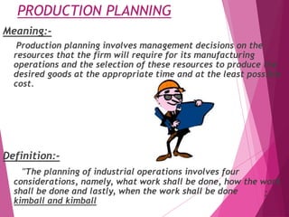 PRODUCTION PLANNING
Meaning:-
Production planning involves management decisions on the
resources that the firm will require for its manufacturing
operations and the selection of these resources to produce the
desired goods at the appropriate time and at the least possible
cost.
Definition:-
"The planning of industrial operations involves four
considerations, namely, what work shall be done, how the work
shall be done and lastly, when the work shall be done -
kimball and kimball
 