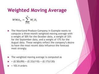 Weighted Moving Average
 The Heartland Produce Company in Example wants to
compute a three-month weighted moving average with
a weight of 50% for the October data, a weight of 33%
for the September data, and a weight of 17% for the
August data. These weights reflect the company’s desire
to have the most recent data influence the forecast
most strongly.
 The weighted moving average is computed as
 = (0.50)(90) + (0.33)(110) + (0.17)(130)
 = 103.4 orders
 