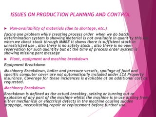 ISSUES ON PRODUCTION PLANNING AND CONTROL
 Non-availability of materials (due to shortage, etc.)
facing one problem while creating process order when we do batch
determination system is showing material is not available in quantity this but
when we check stock through MMBE it shows there is sufficient stock in
unrestricted use , also there is no safety stock , also there is no open
reservation for such quantity but at the time of process order system is
showing missing part message
 Plant, equipment and machine breakdown
Equipment Breakdown
Machinery Breakdown, boiler and pressure vessels, spoilage of food and
specific computer cover are not automatically included under LCA Property
Insurance. Coverage for these incidences is available at an additional cost as
requested.
Machinery Breakdown
Breakdown is defined as the actual breaking, seizing or burning out or
explosion of any part of the machine whilst the machine is in use arising from
either mechanical or electrical defects in the machine causing sudden
stoppage, necessitating repair or replacement before further use.
 