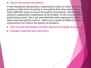 Ensure the quality of products
In the manufacturing business, organization wants to make sure that their
produce a high level of quality in everything that they make! There are
many different ways to ensure the quality of products, which range from the
physical composition components of the product to the actual product
performance itself. Don't get overwhelmed when organization start to think
about ensuring quality control - there are a couple of different ways that
organization can ensure the quality of products.
 How to strike the balance between demand and supply of products
 Changes in demand and rush orders
 