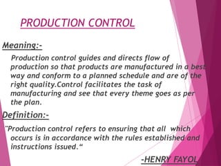 PRODUCTION CONTROL
Meaning:-
Production control guides and directs flow of
production so that products are manufactured in a best
way and conform to a planned schedule and are of the
right quality.Control facilitates the task of
manufacturing and see that every theme goes as per
the plan.
Definition:-
"Production control refers to ensuring that all which
occurs is in accordance with the rules established and
instructions issued.“
-HENRY FAYOL
 