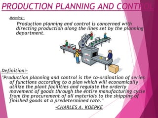 PRODUCTION PLANNING AND CONTROL
Meaning:-
Production planning and control is concerned with
directing production along the lines set by the planning
department.
Definition:-
"Production planning and control is the co-ordination of series
of functions according to a plan which will economically
utilize the plant facilities and regulate the orderly
movement of goods through the entire manufacturing cycle
from the procurement of all materials to the shipping of
finished goods at a predetermined rate."
-CHARLES A. KOEPKE
 