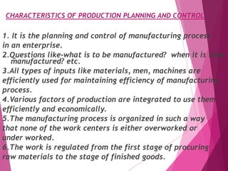 CHARACTERISTICS OF PRODUCTION PLANNING AND CONTROL
1. It is the planning and control of manufacturing process
in an enterprise.
2.Questions like-what is to be manufactured? when it is tobe
manufactured? etc.
3.All types of inputs like materials, men, machines are
efficiently used for maintaining efficiency of manufacturing
process.
4.Various factors of production are integrated to use them
efficiently and economically.
5.The manufacturing process is organized in such a way
that none of the work centers is either overworked or
under worked.
6.The work is regulated from the first stage of procuring
raw materials to the stage of finished goods.
 