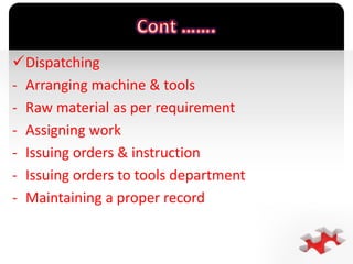`
Dispatching
- Arranging machine & tools
- Raw material as per requirement
- Assigning work
- Issuing orders & instruction
- Issuing orders to tools department
- Maintaining a proper record
 