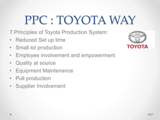 PPC : TOYOTA WAY
7 Principles of Toyota Production System:
• Reduced Set up time
• Small lot production
• Employee involvement and empowerment
• Quality at source
• Equipment Maintenance
• Pull production
• Supplier Involvement
27
 