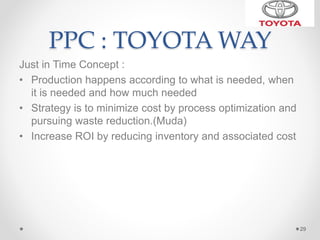 PPC : TOYOTA WAY
Just in Time Concept :
• Production happens according to what is needed, when
it is needed and how much needed
• Strategy is to minimize cost by process optimization and
pursuing waste reduction.(Muda)
• Increase ROI by reducing inventory and associated cost
29
 