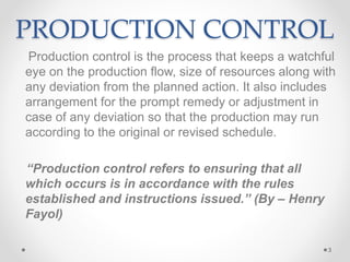 PRODUCTION CONTROL
Production control is the process that keeps a watchful
eye on the production flow, size of resources along with
any deviation from the planned action. It also includes
arrangement for the prompt remedy or adjustment in
case of any deviation so that the production may run
according to the original or revised schedule.
“Production control refers to ensuring that all
which occurs is in accordance with the rules
established and instructions issued.” (By – Henry
Fayol)
3
 