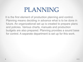 PLANNING
It is the first element of production planning and control.
Planning means deciding in advance what is to be done in
future. An organizational set up is created to prepare plans
and policies. Various charts, manuals and production
budgets are also prepared. Planning provides a sound base
for control. A separate department is set up for this work.
14
 