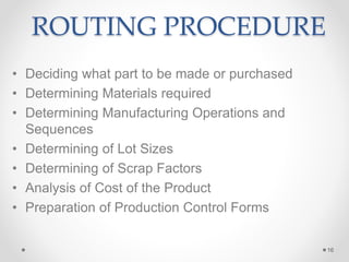 ROUTING PROCEDURE
• Deciding what part to be made or purchased
• Determining Materials required
• Determining Manufacturing Operations and
Sequences
• Determining of Lot Sizes
• Determining of Scrap Factors
• Analysis of Cost of the Product
• Preparation of Production Control Forms
16
 
