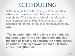 SCHEDULING
Scheduling is the determining of time and date
when each operation is to be commenced or
completed. The time and date of manufacturing
each component is fixed in such a way that
assembling for final product is not delayed in any
way.
“The determination of the time that should be
required to perform each operation and also
the time necessary to perform the entire series,
as routed, making allowances for all factors
concerned.”(Kimball)
17
 