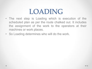 LOADING
• The next step is Loading which is execution of the
scheduled plan as per the route chalked out. It includes
the assignment of the work to the operators at their
machines or work places.
• So Loading determines who will do the work.
19
 