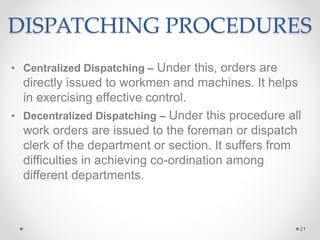 DISPATCHING PROCEDURES
• Centralized Dispatching – Under this, orders are
directly issued to workmen and machines. It helps
in exercising effective control.
• Decentralized Dispatching – Under this procedure all
work orders are issued to the foreman or dispatch
clerk of the department or section. It suffers from
difficulties in achieving co-ordination among
different departments.
21
 