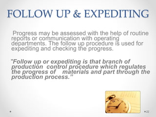 FOLLOW UP & EXPEDITING
Progress may be assessed with the help of routine
reports or communication with operating
departments. The follow up procedure is used for
expediting and checking the progress.
“Follow up or expediting is that branch of
production control procedure which regulates
the progress of materials and part through the
production process.”
22
 