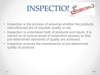 INSPECTION
• Inspection is the process of ensuring whether the products
manufactured are of requisite quality or not.
• Inspection is undertaken both of products and inputs. It is
carried on at various levels of production process so that
pre-determined standards of quality are achieved.
• Inspection ensures the maintenance of pre-determined
quality of products.
23
 