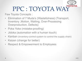PPC : TOYOTA WAY
Few Toyota Concepts :
• Elimination of 7 Muda’s (Wastefulness) (Transport,
Inventory ,Motion, Waiting, Over-Processing
Overproduction, Defects)
• Poka Yoke (mistake-proofing)
• Jidoka (automation with a human touch)
• Kanban (inventory-control system to control the supply chain)
• Kaizen (change for better)
• Respect & Empowerment to Employees
30
 