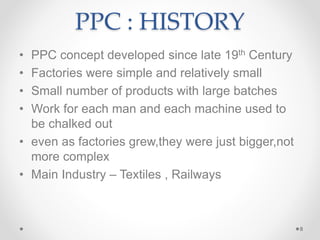 PPC : HISTORY
• PPC concept developed since late 19th Century
• Factories were simple and relatively small
• Small number of products with large batches
• Work for each man and each machine used to
be chalked out
• even as factories grew,they were just bigger,not
more complex
• Main Industry – Textiles , Railways
8
 
