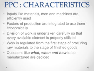 PPC : CHARACTERISTICS
• Inputs like materials, men and machines are
efficiently used
• Factors of production are integrated to use them
economically
• Division of work is undertaken carefully so that
every available element is properly utilized
• Work is regulated from the first stage of procuring
raw materials to the stage of finished goods
• Questions like what, when and how to be
manufactured are decided
9
 