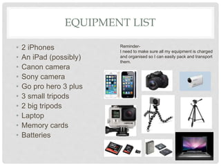 EQUIPMENT LIST
• 2 iPhones
• An iPad (possibly)
• Canon camera
• Sony camera
• Go pro hero 3 plus
• 3 small tripods
• 2 big tripods
• Laptop
• Memory cards
• Batteries
Reminder-
I need to make sure all my equipment is charged
and organised so I can easily pack and transport
them.
 
