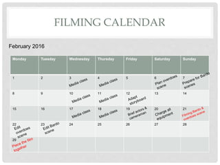 FILMING CALENDAR
February 2016
Monday Tuesday Wednesday Thursday Friday Saturday Sunday
1 2 3 4 5 6 7
8 9 10 11 12 13 14
15 16 17 18 19 20 21
22 23 24 25 26 27 28
29
 