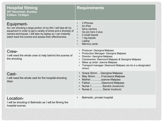 Hospital filming
20th December, Sunday-
9:00am- 15:00pm
Requirements
Equipment-
As I am shooting a large portion of my film I will take all my
equipment in order to get a variety of shots and a diversity of
camera techniques. I will take my laptop so I can instantly
watch back the scenes and assess their effectiveness.
• 2 iPhones
• An iPad
• Sony camera
• Go pro hero 3 plus
• 2 small tripods
• 1 big tripods
• Laptop
• Memory cards
Crew-
I will need the whole crew to help behind the scenes of
the shooting.
• Producer- Georgina Malpass
• Production Manager- Georgina Malpass
• Director- Georgina Malpass
• Cameramen- Desmond Malpass & Georgina Malpass
• Make up artist- Joanne Malpass
• Transport manager- Desmond Malpass (as he is a designated
driver)
Cast-
I will need the whole cast for the hospital shooting
days.
• Grace Simm….Georgina Malpass
• May Simm….....Francesca Malpass
• Mother…..........Joanne Malpass
• Father…............Desmond Malpass
• Nurse 1…...........Sandra Jovanovic
• Nurse 2...............Sania Vuckovic
Location-
I will be shooting in Belmedic as I will be filming the
hospital scenes.
• Belmedic, private hospital
 