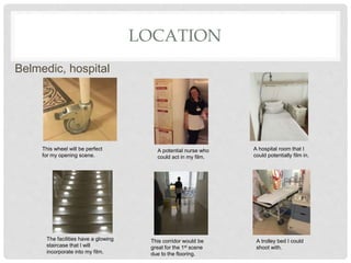 LOCATION
Belmedic, hospital
This wheel will be perfect
for my opening scene.
A potential nurse who
could act in my film.
A hospital room that I
could potentially film in.
The facilities have a glowing
staircase that I will
incorporate into my film.
This corridor would be
great for the 1st scene
due to the flooring.
A trolley bed I could
shoot with.
 