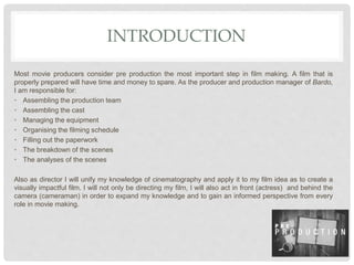 INTRODUCTION
Most movie producers consider pre production the most important step in film making. A film that is
properly prepared will have time and money to spare. As the producer and production manager of Bardo,
I am responsible for:
• Assembling the production team
• Assembling the cast
• Managing the equipment
• Organising the filming schedule
• Filling out the paperwork
• The breakdown of the scenes
• The analyses of the scenes
Also as director I will unify my knowledge of cinematography and apply it to my film idea as to create a
visually impactful film. I will not only be directing my film, I will also act in front (actress) and behind the
camera (cameraman) in order to expand my knowledge and to gain an informed perspective from every
role in movie making.
 